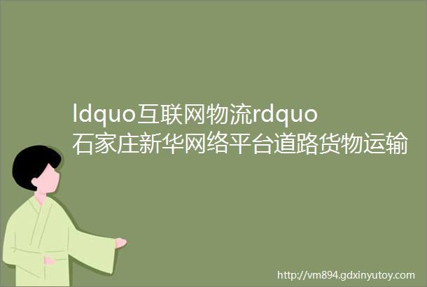 ldquo互联网物流rdquo石家庄新华网络平台道路货物运输经营产业园区揭牌